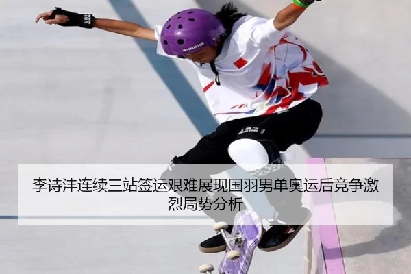李诗沣连续三站签运艰难展现国羽男单奥运后竞争激烈局势分析