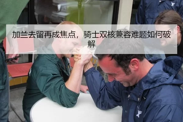 加兰去留再成焦点，骑士双核兼容难题如何破解